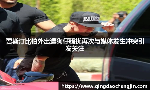 贾斯汀比伯外出遭狗仔骚扰再次与媒体发生冲突引发关注